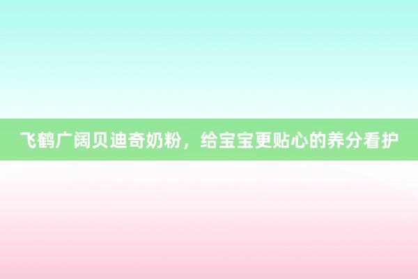 飞鹤广阔贝迪奇奶粉，给宝宝更贴心的养分看护